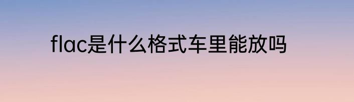 flac是什么格式车里能放吗