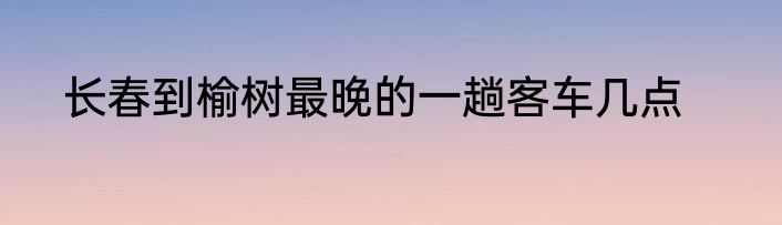 长春到榆树最晚的一趟客车几点