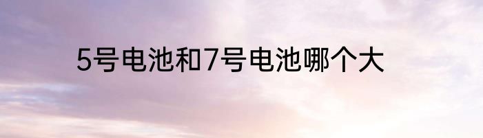 5号电池和7号电池哪个大