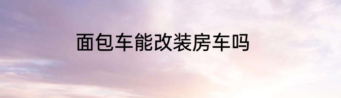 面包车能改装房车吗