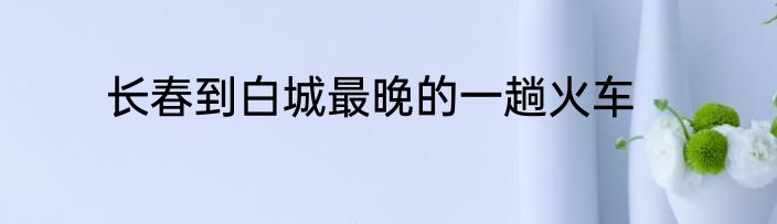 长春到白城最晚的一趟火车