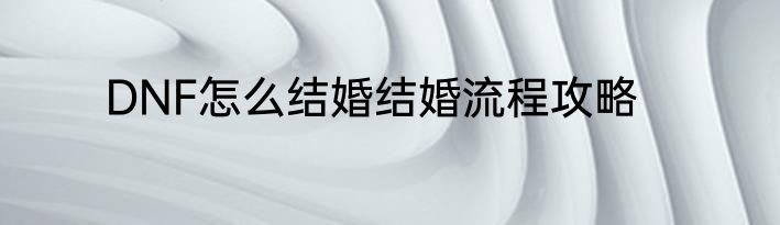 DNF怎么结婚结婚流程攻略