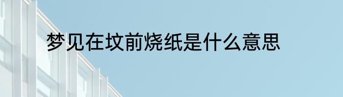 梦见在坟前烧纸是什么意思