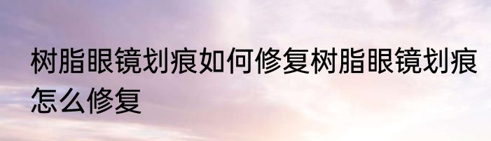 树脂眼镜划痕如何修复树脂眼镜划痕怎么修复