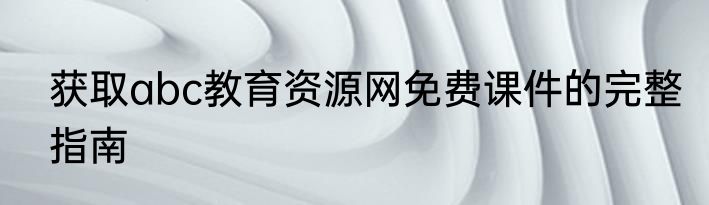 获取abc教育资源网免费课件的完整指南