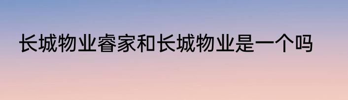 长城物业睿家和长城物业是一个吗