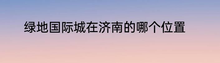 绿地国际城在济南的哪个位置