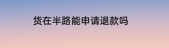 货在半路能申请退款吗