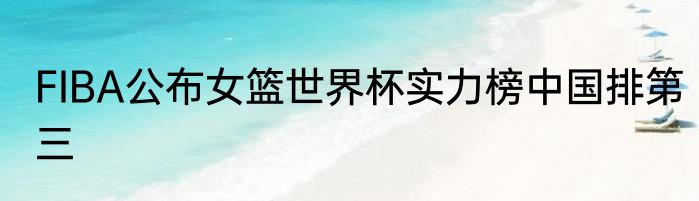 FIBA公布女篮世界杯实力榜中国排第三