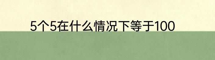 5个5在什么情况下等于100