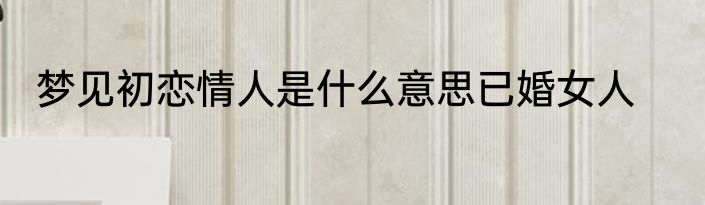 梦见初恋情人是什么意思已婚女人