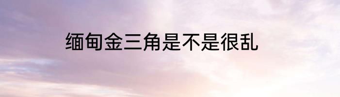 缅甸金三角是不是很乱
