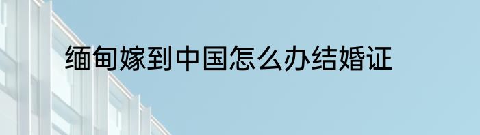 缅甸嫁到中国怎么办结婚证