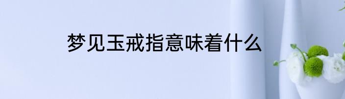 梦见玉戒指意味着什么