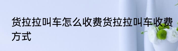 货拉拉叫车怎么收费货拉拉叫车收费方式