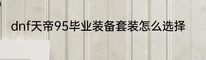 dnf天帝95毕业装备套装怎么选择