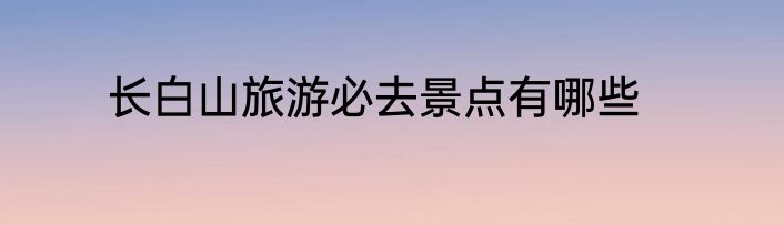 长白山旅游必去景点有哪些