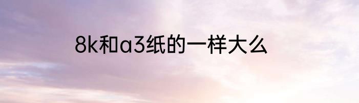 8k和a3纸的一样大么