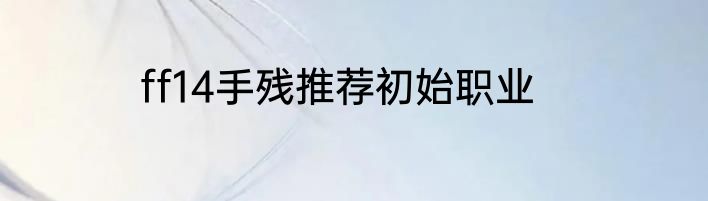 ff14手残推荐初始职业