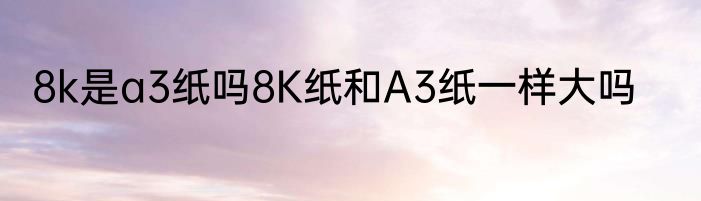 8k是a3纸吗8K纸和A3纸一样大吗