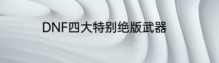 DNF四大特别绝版武器