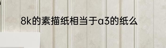 8k的素描纸相当于a3的纸么