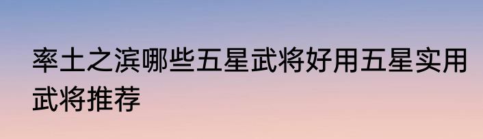 率土之滨哪些五星武将好用五星实用武将推荐