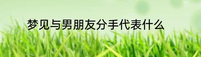 梦见与男朋友分手代表什么