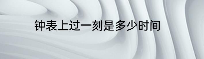 钟表上过一刻是多少时间