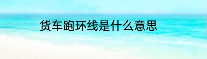 货车跑环线是什么意思