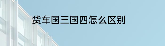 货车国三国四怎么区别