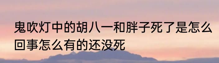 鬼吹灯中的胡八一和胖子死了是怎么回事怎么有的还没死