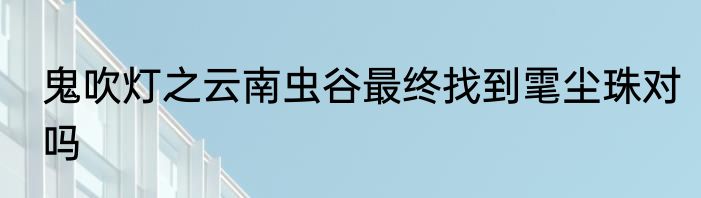 鬼吹灯之云南虫谷最终找到雮尘珠对吗