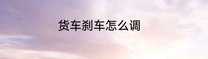 货车刹车怎么调