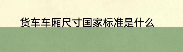 货车车厢尺寸国家标准是什么