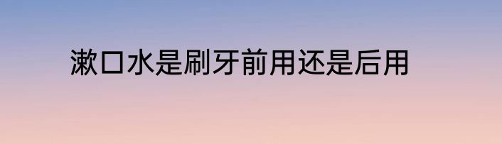 漱口水是刷牙前用还是后用