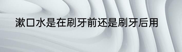 漱口水是在刷牙前还是刷牙后用