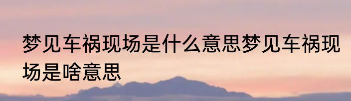 梦见车祸现场是什么意思梦见车祸现场是啥意思