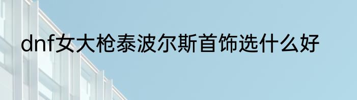 dnf女大枪泰波尔斯首饰选什么好