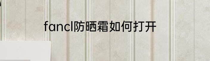 fancl防晒霜如何打开