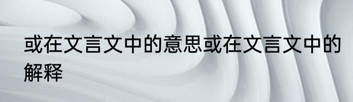 或在文言文中的意思或在文言文中的解释