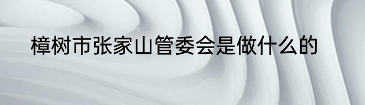 樟树市张家山管委会是做什么的