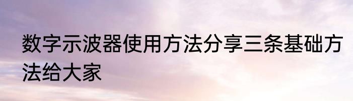 数字示波器使用方法分享三条基础方法给大家