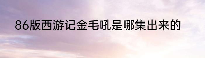 86版西游记金毛吼是哪集出来的