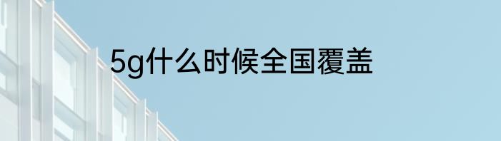 5g什么时候全国覆盖