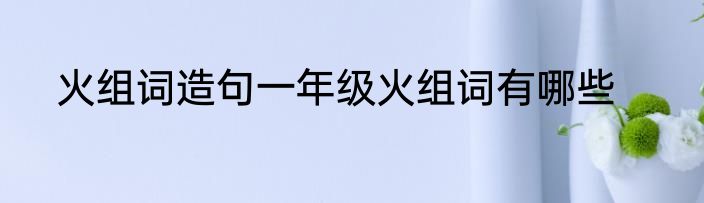 火组词造句一年级火组词有哪些