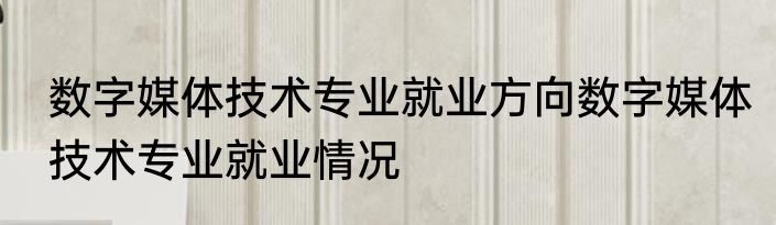 数字媒体技术专业就业方向数字媒体技术专业就业情况