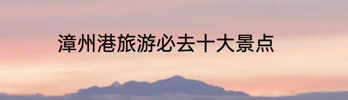 漳州港旅游必去十大景点