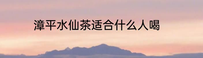 漳平水仙茶适合什么人喝