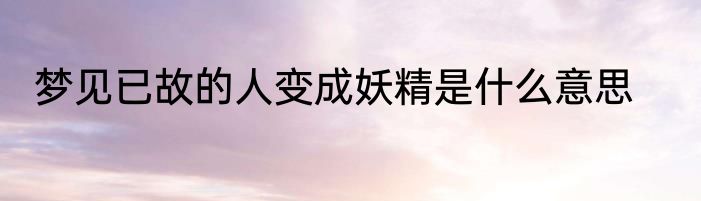 梦见已故的人变成妖精是什么意思